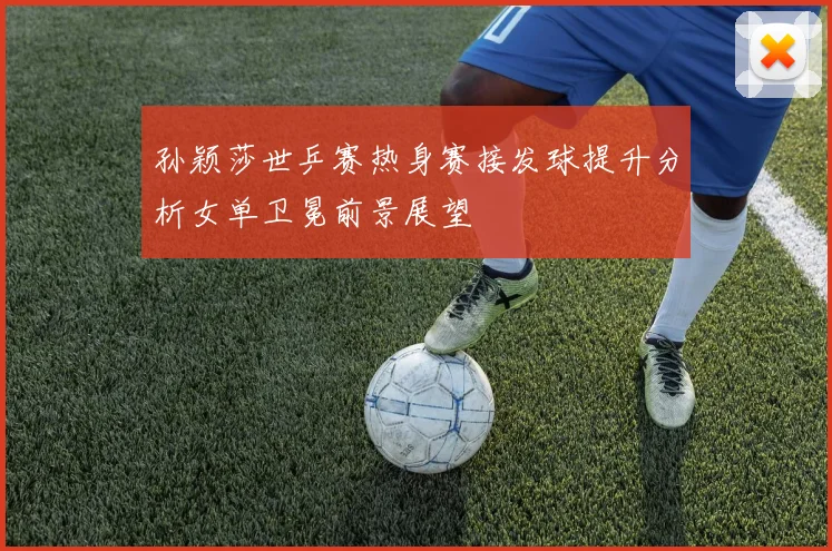 孙颖莎世乒赛热身赛接发球提升分析女单卫冕前景展望